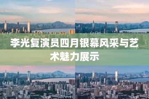 李光复演员四月银幕风采与艺术魅力展示