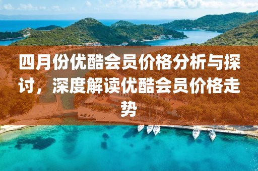 四月份优酷会员价格分析与探讨，深度解读优酷会员价格走势