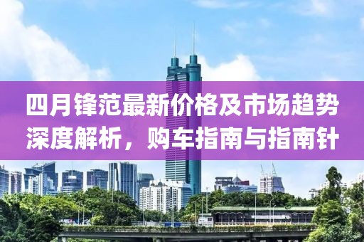 四月锋范最新价格及市场趋势深度解析，购车指南与指南针
