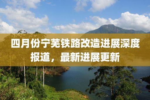 四月份宁芜铁路改造进展深度报道，最新进展更新
