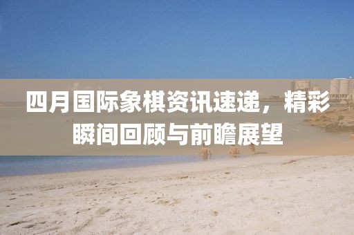 四月国际象棋资讯速递，精彩瞬间回顾与前瞻展望