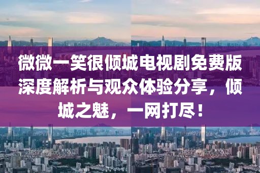 微微一笑很倾城电视剧免费版深度解析与观众体验分享，倾城之魅，一网打尽！