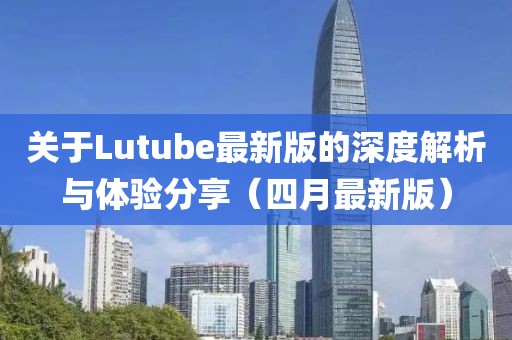 关于Lutube最新版的深度解析与体验分享（四月最新版）