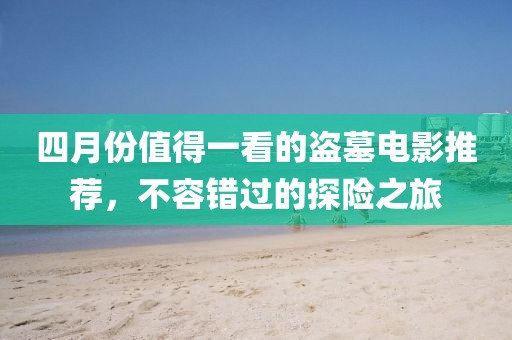 四月份值得一看的盗墓电影推荐，不容错过的探险之旅