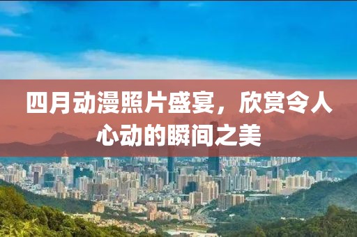 四月动漫照片盛宴，欣赏令人心动的瞬间之美