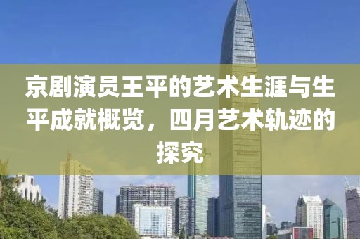 京剧演员王平的艺术生涯与生平成就概览，四月艺术轨迹的探究