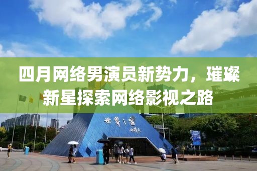四月网络男演员新势力，璀璨新星探索网络影视之路