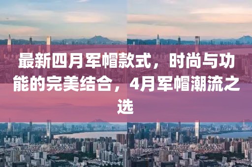最新四月军帽款式，时尚与功能的完美结合，4月军帽潮流之选