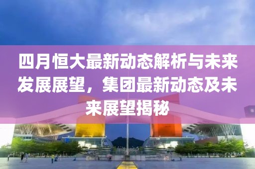 四月恒大最新动态解析与未来发展展望，集团最新动态及未来展望揭秘