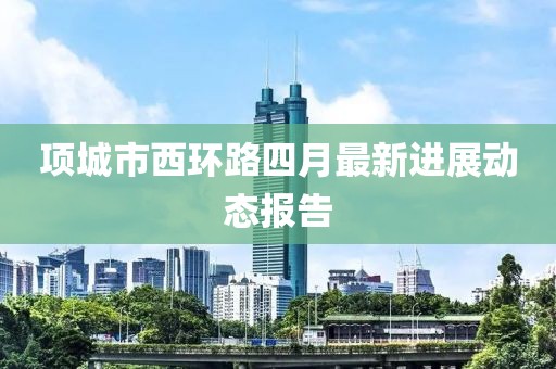 项城市西环路四月最新进展动态报告
