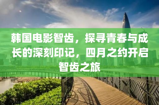 韩国电影智齿，探寻青春与成长的深刻印记，四月之约开启智齿之旅