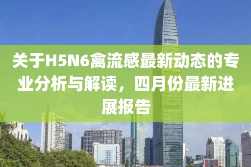 关于H5N6禽流感最新动态的专业分析与解读，四月份最新进展报告