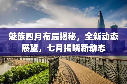 魅族四月布局揭秘，全新动态展望，七月揭晓新动态