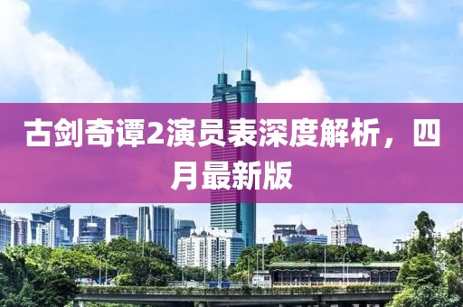 古剑奇谭2演员表深度解析，四月最新版