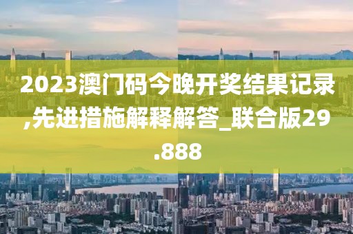 2023澳门码今晚开奖结果记录,先进措施解释解答_联合版29.888