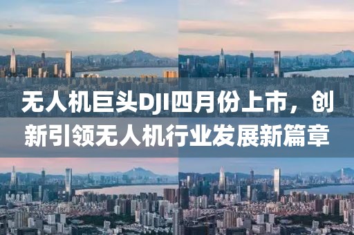 无人机巨头DJI四月份上市，创新引领无人机行业发展新篇章