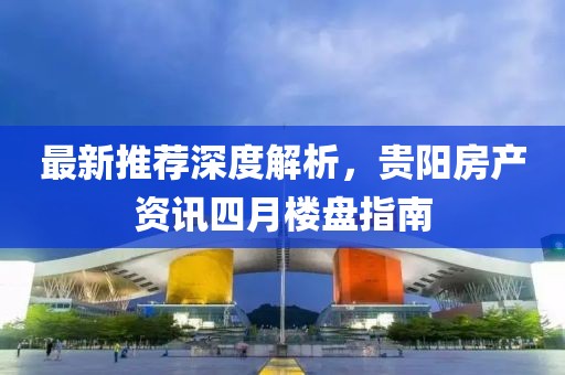 最新推荐深度解析，贵阳房产资讯四月楼盘指南