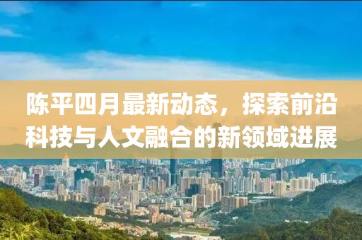 陈平四月最新动态，探索前沿科技与人文融合的新领域进展