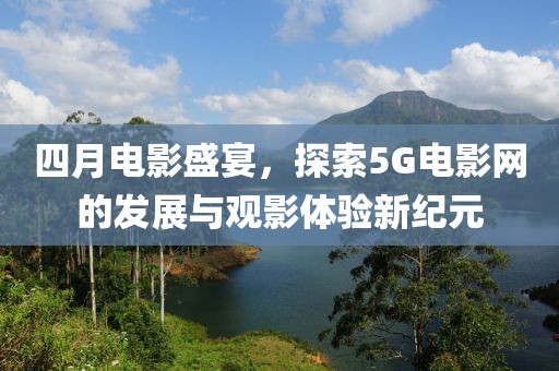 四月电影盛宴，探索5G电影网的发展与观影体验新纪元