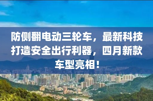 防侧翻电动三轮车，最新科技打造安全出行利器，四月新款车型亮相！