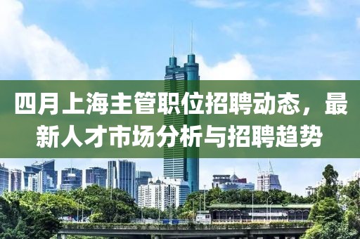 四月上海主管职位招聘动态，最新人才市场分析与招聘趋势