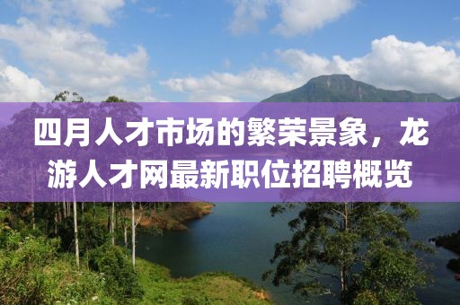四月人才市场的繁荣景象，龙游人才网最新职位招聘概览