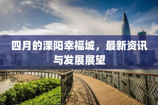 四月的溧阳幸福城，最新资讯与发展展望