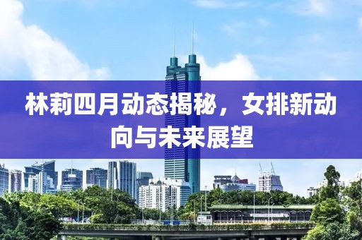 林莉四月动态揭秘，女排新动向与未来展望