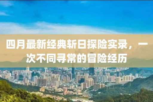 四月最新经典斩日探险实录，一次不同寻常的冒险经历