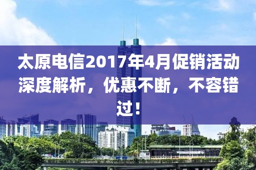 太原电信2017年4月促销活动深度解析，优惠不断，不容错过！