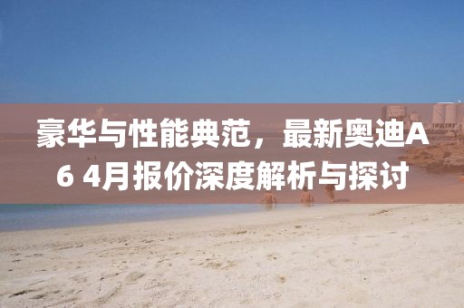 豪华与性能典范，最新奥迪A6 4月报价深度解析与探讨