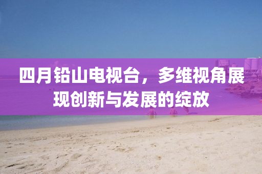 四月铅山电视台，多维视角展现创新与发展的绽放