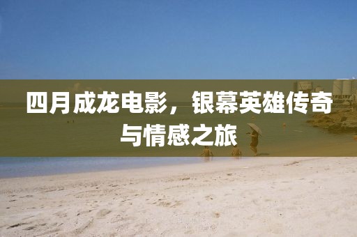 四月成龙电影，银幕英雄传奇与情感之旅