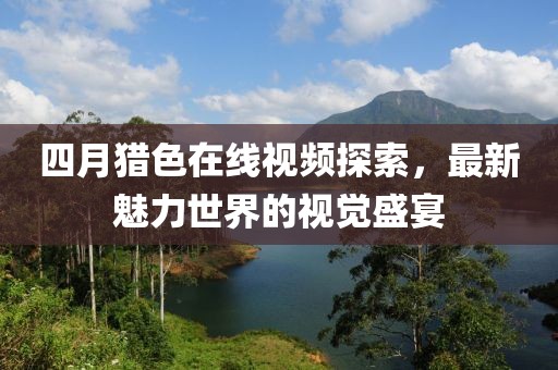 四月猎色在线视频探索，最新魅力世界的视觉盛宴