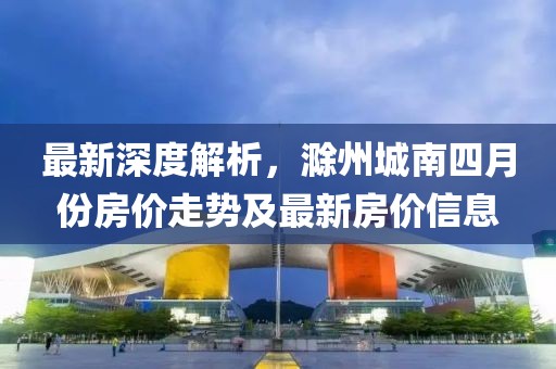 最新深度解析，滁州城南四月份房价走势及最新房价信息