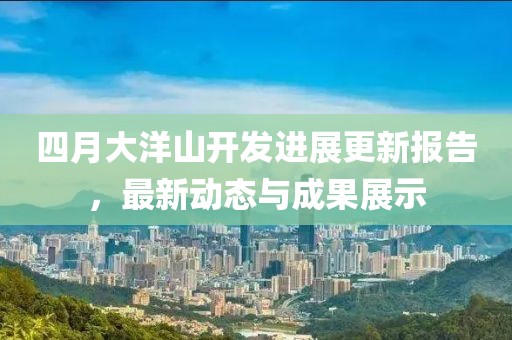 四月大洋山开发进展更新报告，最新动态与成果展示