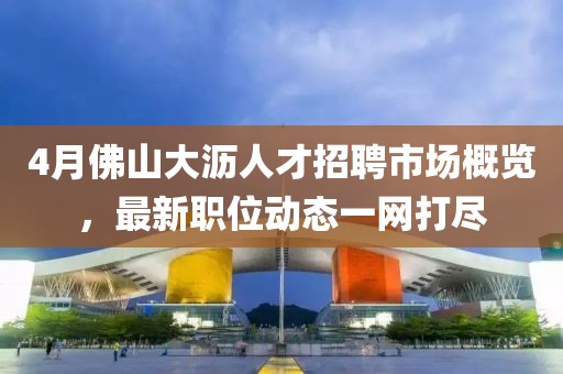 4月佛山大沥人才招聘市场概览，最新职位动态一网打尽