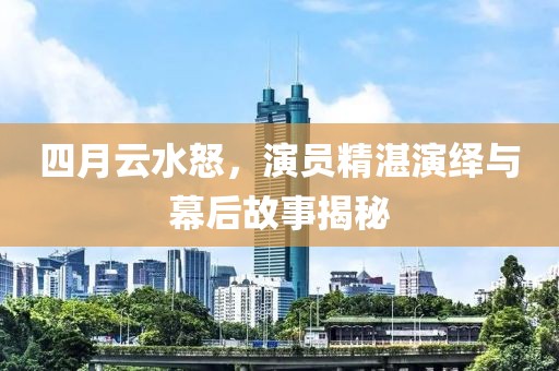 四月云水怒，演员精湛演绎与幕后故事揭秘
