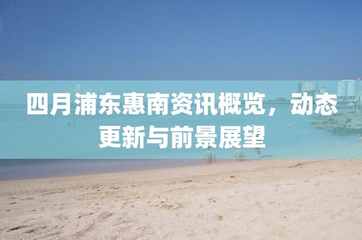 四月浦东惠南资讯概览，动态更新与前景展望