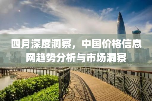 四月深度洞察，中国价格信息网趋势分析与市场洞察