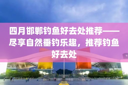 四月邯郸钓鱼好去处推荐——尽享自然垂钓乐趣，推荐钓鱼好去处