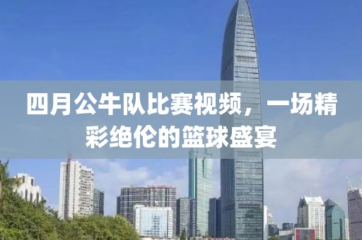 四月公牛队比赛视频，一场精彩绝伦的篮球盛宴