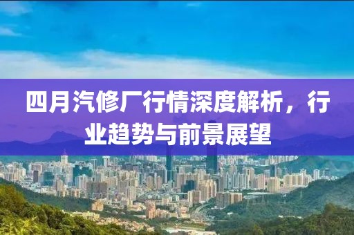 四月汽修厂行情深度解析，行业趋势与前景展望