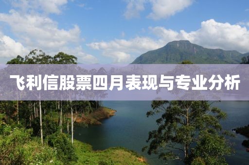 飞利信股票四月表现与专业分析