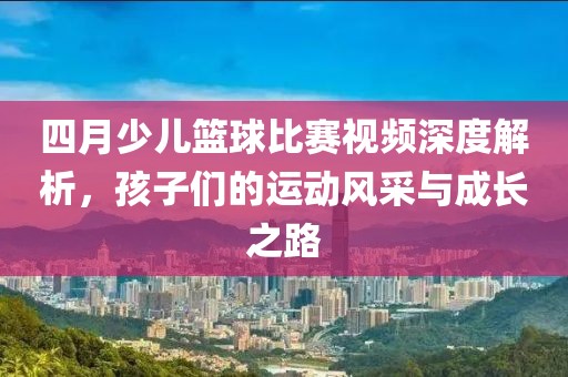 四月少儿篮球比赛视频深度解析，孩子们的运动风采与成长之路