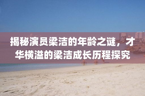 揭秘演员梁洁的年龄之谜，才华横溢的梁洁成长历程探究