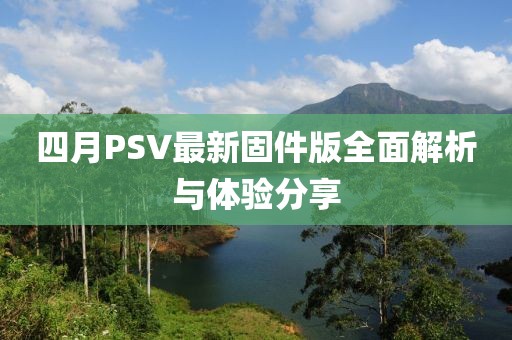 四月PSV最新固件版全面解析与体验分享