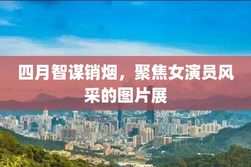 四月智谋销烟，聚焦女演员风采的图片展