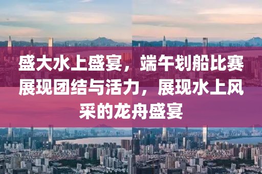 盛大水上盛宴，端午划船比赛展现团结与活力，展现水上风采的龙舟盛宴