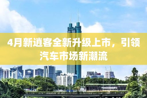 4月新逍客全新升级上市，引领汽车市场新潮流